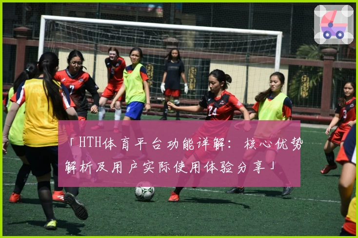 「HTH体育平台功能详解：核心优势解析及用户实际使用体验分享」