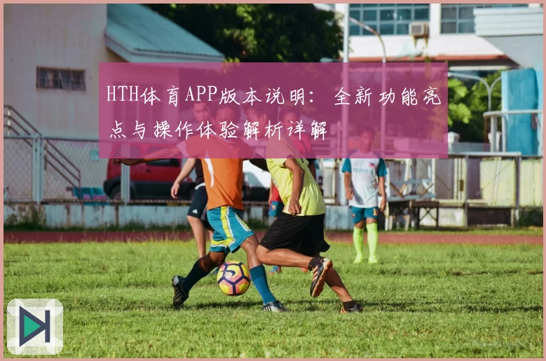 HTH体育APP版本说明：全新功能亮点与操作体验解析详解