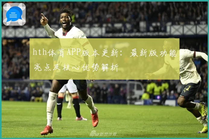 hth体育APP版本更新：最新版功能亮点及核心优势解析