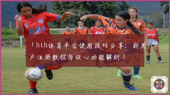 「hth体育平台使用技巧分享：新用户注册教程与核心功能解析」