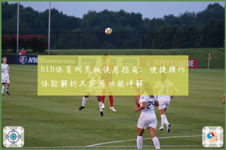 hth体育网页版使用指南：便捷操作体验解析及实用功能详解