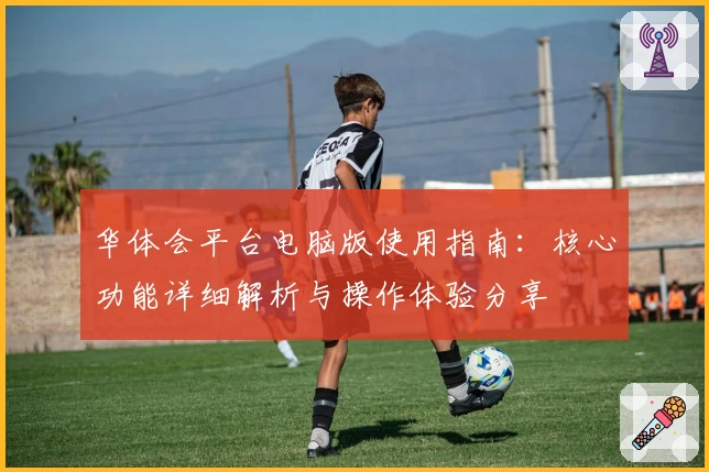 华体会平台电脑版使用指南：核心功能详细解析与操作体验分享