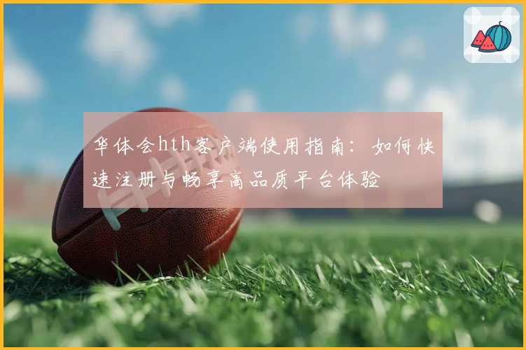 华体会hth客户端使用指南：如何快速注册与畅享高品质平台体验